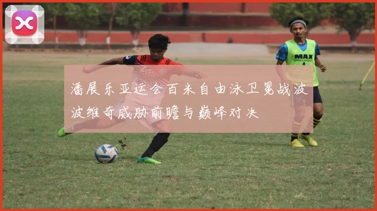 潘展乐亚运会百米自由泳卫冕战波波维奇威胁前瞻与巅峰对决