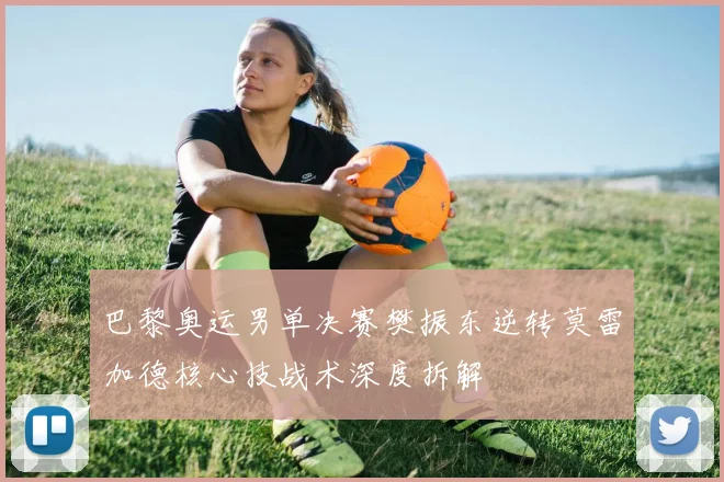 巴黎奥运男单决赛樊振东逆转莫雷加德核心技战术深度拆解