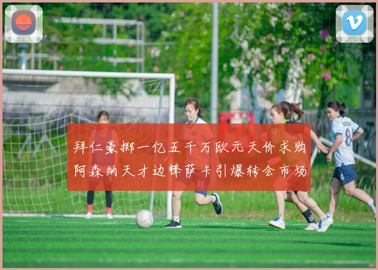 拜仁豪掷一亿五千万欧元天价求购阿森纳天才边锋萨卡引爆转会市场