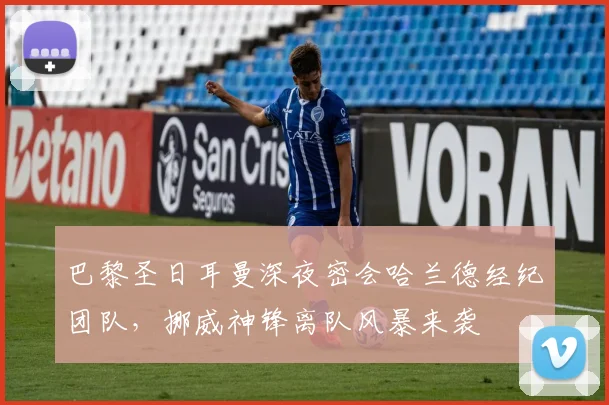 巴黎圣日耳曼深夜密会哈兰德经纪团队，挪威神锋离队风暴来袭