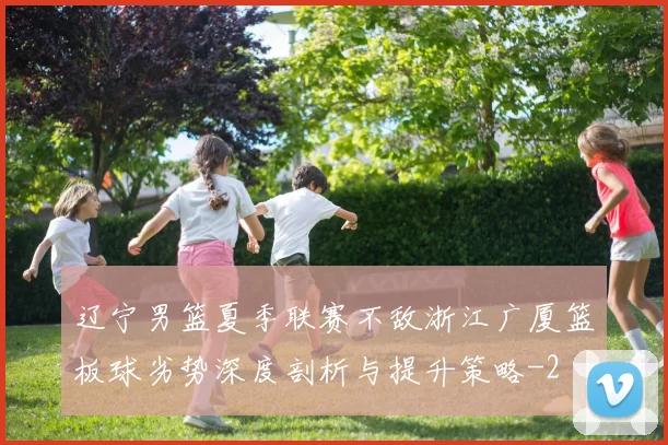 辽宁男篮夏季联赛不敌浙江广厦篮板球劣势深度剖析与提升策略