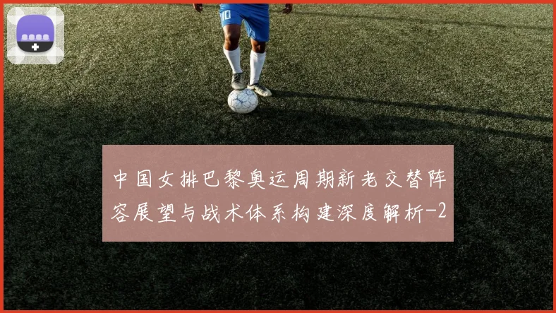 中国女排巴黎奥运周期新老交替阵容展望与战术体系构建深度解析