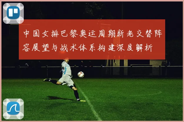 中国女排巴黎奥运周期新老交替阵容展望与战术体系构建深度解析