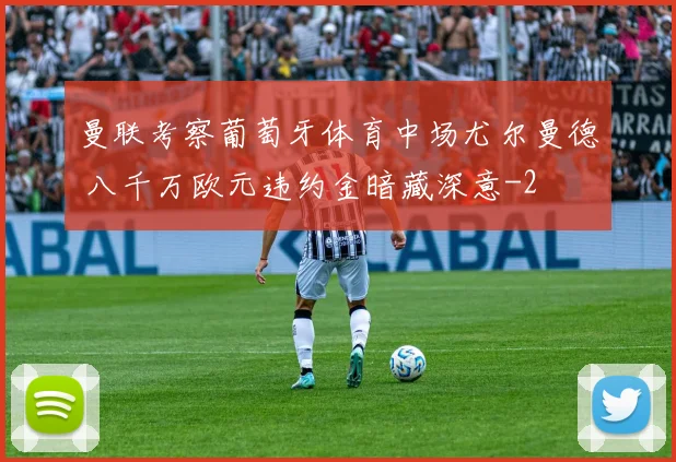 曼联考察葡萄牙体育中场尤尔曼德 八千万欧元违约金暗藏深意