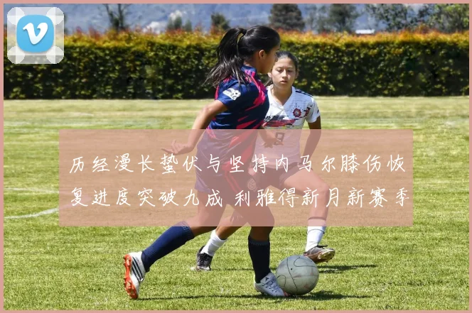 历经漫长蛰伏与坚持内马尔膝伤恢复进度突破九成 利雅得新月新赛季首秀进入最后倒计时引爆球迷期待
