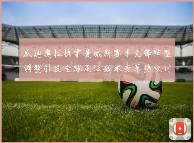 瓜迪奥拉执掌曼城新赛季无锋阵型调整引发全球足坛战术变革热议讨论