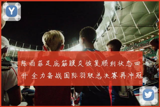 陈雨菲足底筋膜炎恢复顺利状态回升 全力备战国际羽联总决赛再冲冠