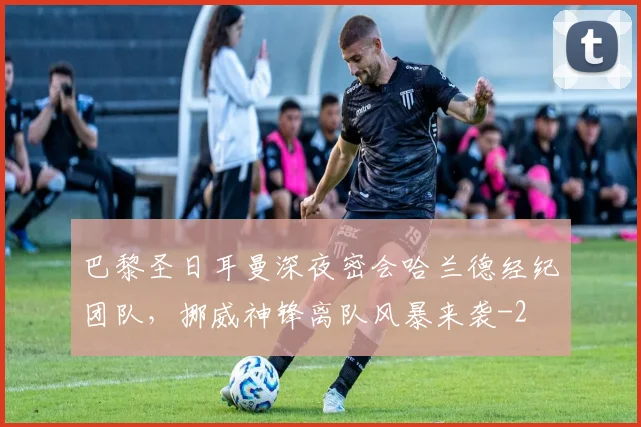 巴黎圣日耳曼深夜密会哈兰德经纪团队，挪威神锋离队风暴来袭