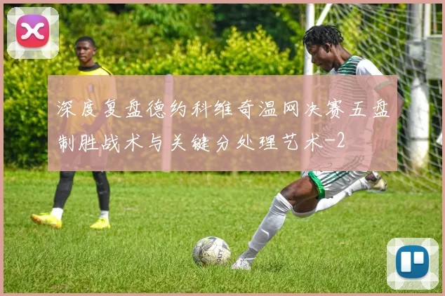 深度复盘德约科维奇温网决赛五盘制胜战术与关键分处理艺术