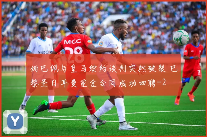姆巴佩与皇马续约谈判突然破裂 巴黎圣日耳曼重金合同成功回聘
