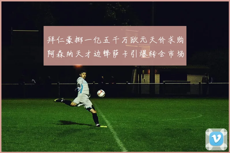 拜仁豪掷一亿五千万欧元天价求购阿森纳天才边锋萨卡引爆转会市场