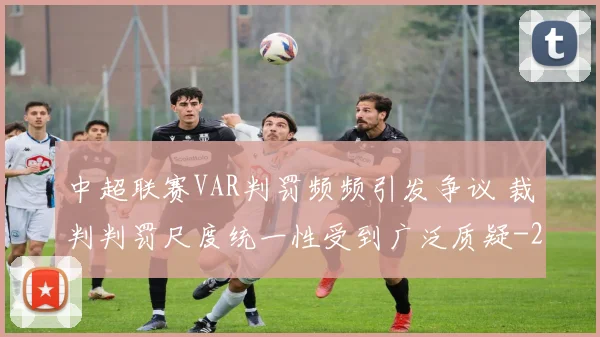 中超联赛VAR判罚频频引发争议 裁判判罚尺度统一性受到广泛质疑