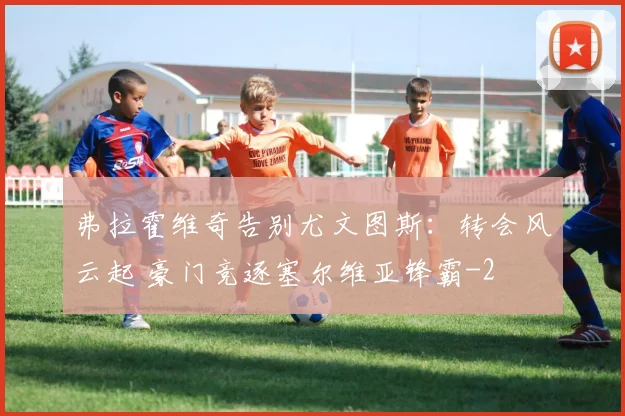弗拉霍维奇告别尤文图斯：转会风云起 豪门竞逐塞尔维亚锋霸