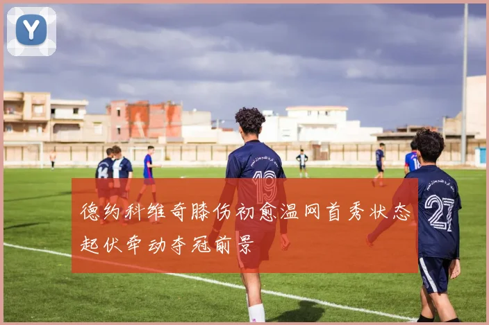 德约科维奇膝伤初愈温网首秀状态起伏牵动夺冠前景