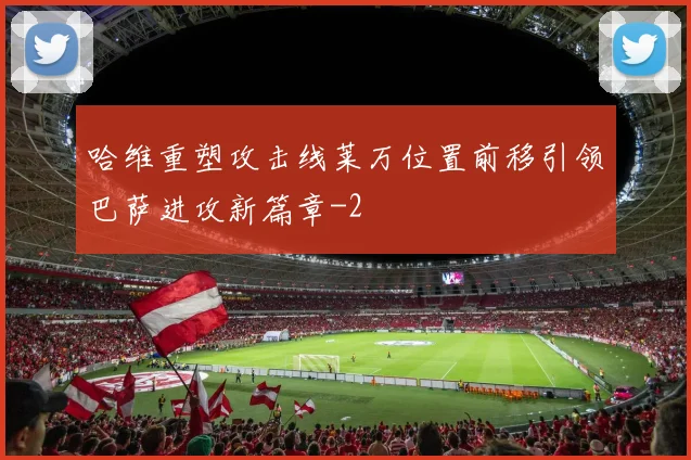 哈维重塑攻击线莱万位置前移引领巴萨进攻新篇章