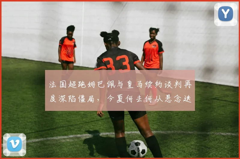 法国超跑姆巴佩与皇马续约谈判再度深陷僵局,今夏何去何从悬念迭起牵动世界足坛神经