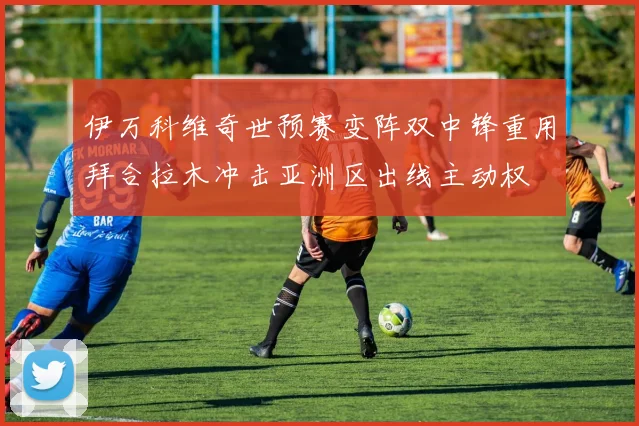 伊万科维奇世预赛变阵双中锋重用拜合拉木冲击亚洲区出线主动权