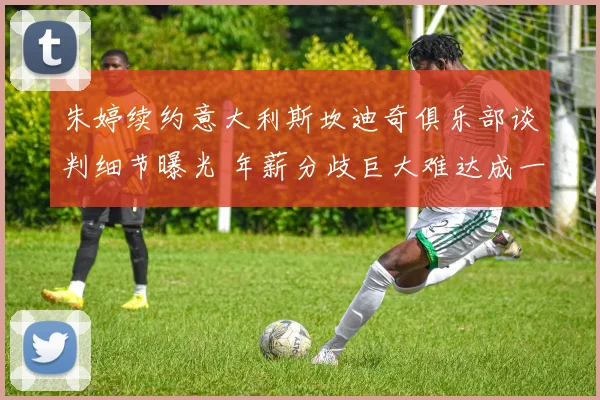 朱婷续约意大利斯坎迪奇俱乐部谈判细节曝光 年薪分歧巨大难达成一致