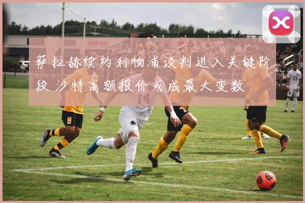 萨拉赫续约利物浦谈判进入关键阶段 沙特高额报价或成最大变数