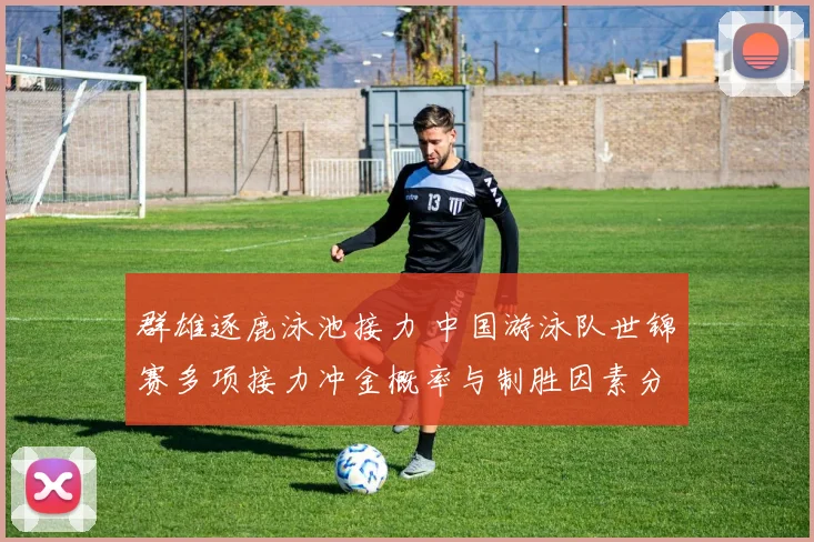 群雄逐鹿泳池接力 中国游泳队世锦赛多项接力冲金概率与制胜因素分析