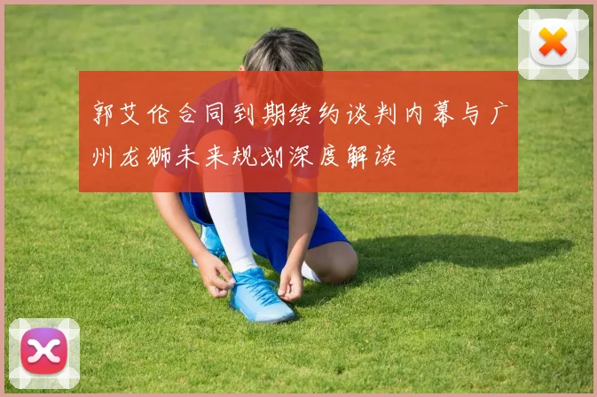 郭艾伦合同到期续约谈判内幕与广州龙狮未来规划深度解读