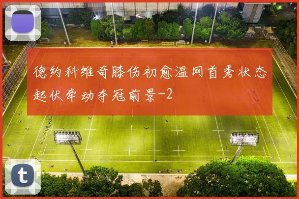 德约科维奇膝伤初愈温网首秀状态起伏牵动夺冠前景