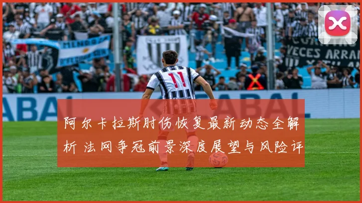 阿尔卡拉斯肘伤恢复最新动态全解析 法网争冠前景深度展望与风险评估