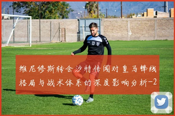 维尼修斯转会沙特传闻对皇马锋线格局与战术体系的深度影响分析