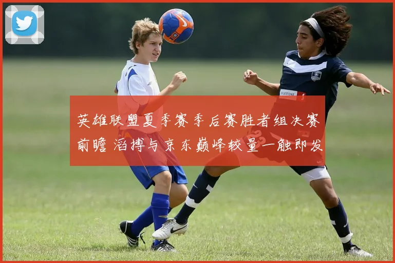 英雄联盟夏季赛季后赛胜者组决赛前瞻 滔搏与京东巅峰较量一触即发