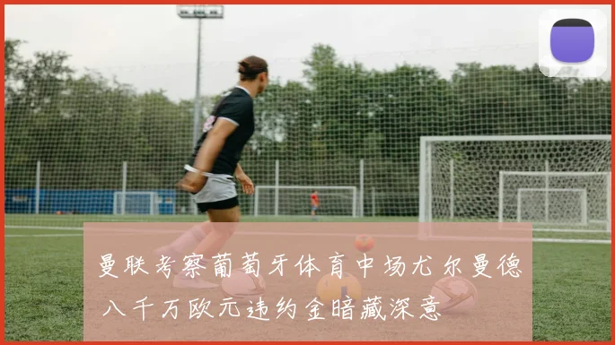 曼联考察葡萄牙体育中场尤尔曼德 八千万欧元违约金暗藏深意