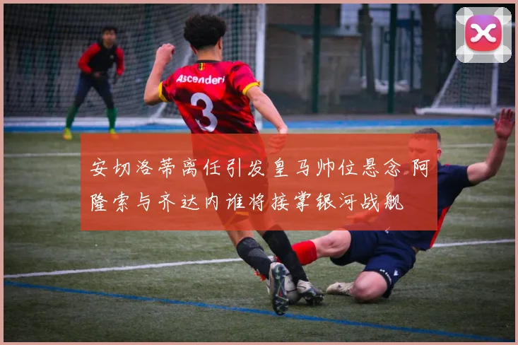 安切洛蒂离任引发皇马帅位悬念 阿隆索与齐达内谁将接掌银河战舰