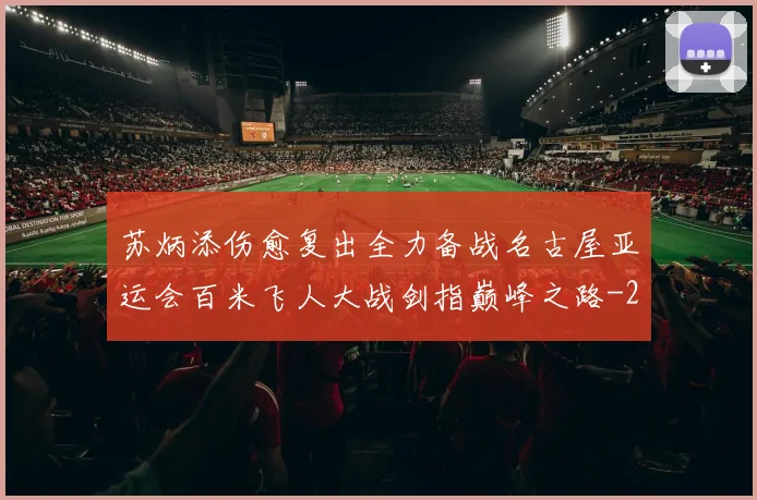 苏炳添伤愈复出全力备战名古屋亚运会百米飞人大战剑指巅峰之路