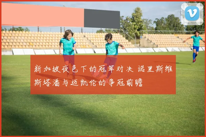新加坡夜色下的冠军对决 诺里斯维斯塔潘与迈凯伦的争冠前瞻