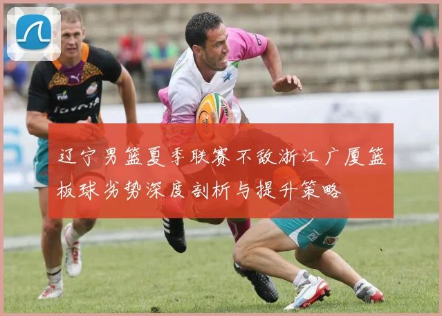 辽宁男篮夏季联赛不敌浙江广厦篮板球劣势深度剖析与提升策略