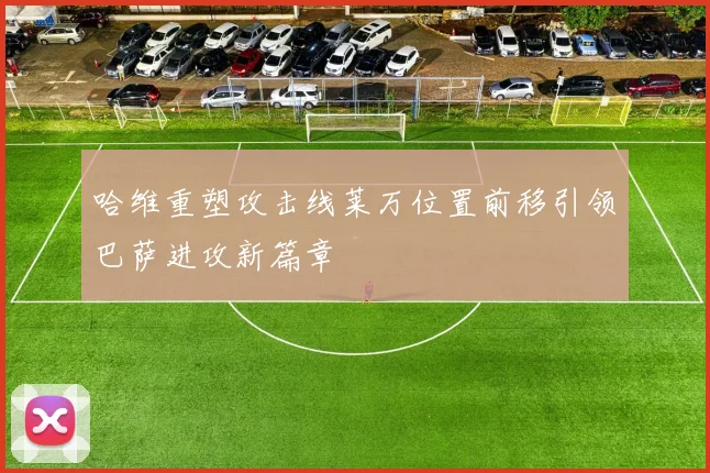 哈维重塑攻击线莱万位置前移引领巴萨进攻新篇章