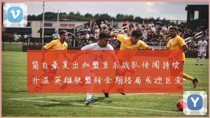 简自豪复出加盟京东战队传闻持续升温 英雄联盟转会期格局或迎巨变