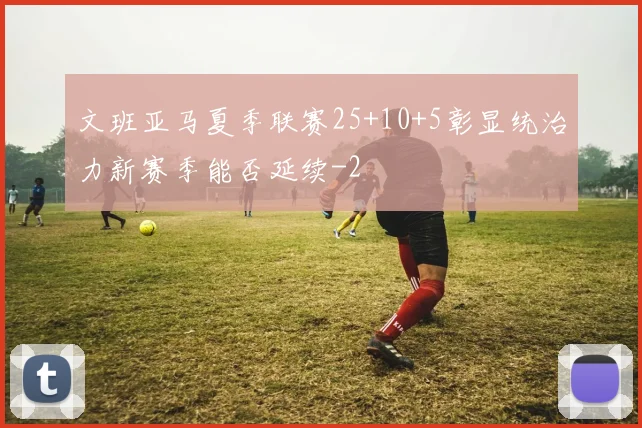 文班亚马夏季联赛25+10+5彰显统治力新赛季能否延续
