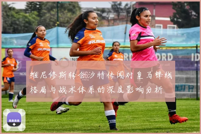 维尼修斯转会沙特传闻对皇马锋线格局与战术体系的深度影响分析