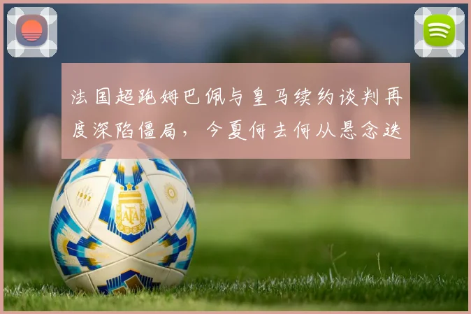 法国超跑姆巴佩与皇马续约谈判再度深陷僵局,今夏何去何从悬念迭起牵动世界足坛神经