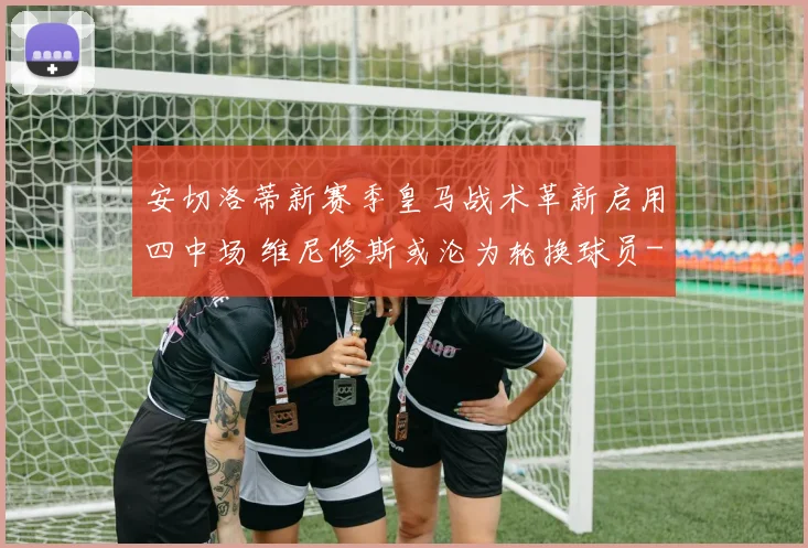 安切洛蒂新赛季皇马战术革新启用四中场 维尼修斯或沦为轮换球员